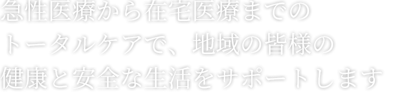 急性医療から在宅医療までのトータルケアで、地域の皆様の健康と安全な生活をサポートします